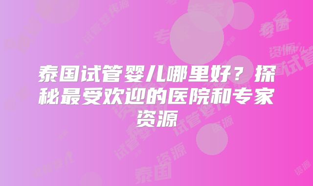泰国试管婴儿哪里好？探秘最受欢迎的医院和专家资源