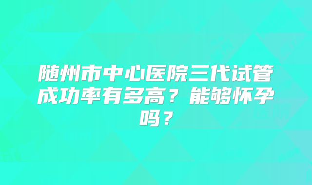 随州市中心医院三代试管成功率有多高?能够怀孕吗?