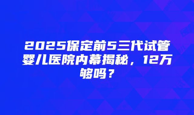 2025保定前5三代试管婴儿医院内幕揭秘,12万够吗?