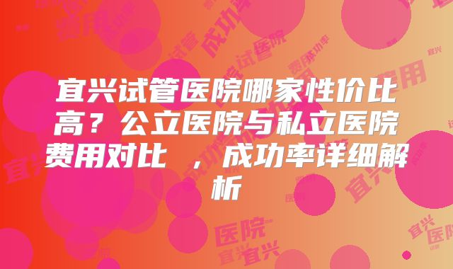 宜兴试管医院哪家性价比高？公立医院与私立医院费用对比 ，成功率详细解析