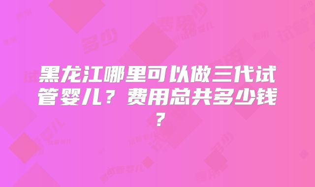 黑龙江哪里可以做三代试管婴儿？费用总共多少钱？