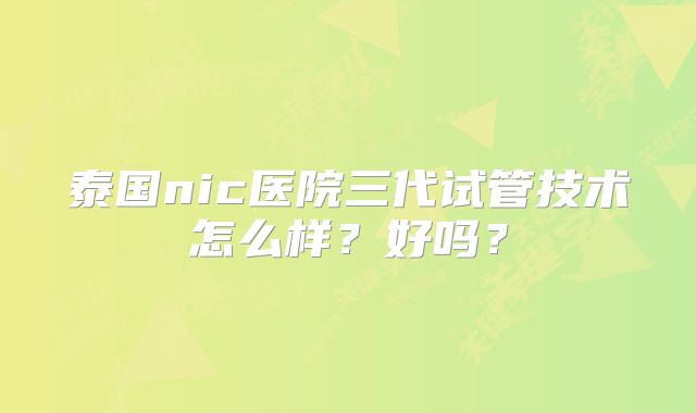 泰国nic医院三代试管技术怎么样?好吗?