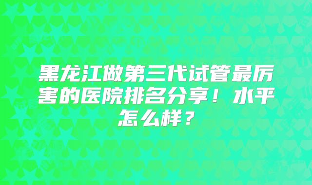 黑龙江做第三代试管最厉害的医院排名分享！水平怎么样？
