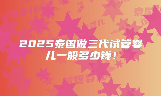 2025泰国做三代试管婴儿一般多少钱！