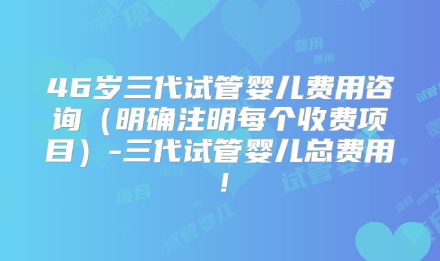 46岁三代试管婴儿费用咨询（明确注明每个收费项目）-三代试管婴儿总费用！