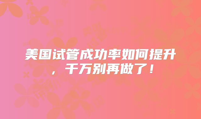美国试管成功率如何提升,千万别再做了!