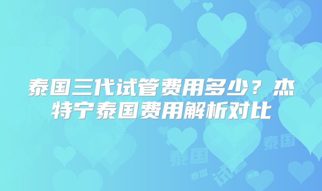 泰国三代试管费用多少？杰特宁泰国费用解析对比