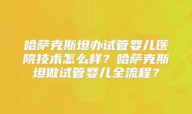 哈萨克斯坦办试管婴儿医院技术怎么样？哈萨克斯坦做试管婴儿全流程？