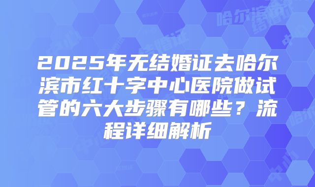 2025年无结婚证去哈尔滨市红十字中心医院做试管的六大步骤有哪些？流程详细解析