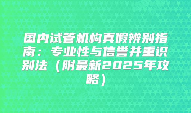 国内试管机构真假辨别指南：专业性与信誉并重识别法（附最新2025年攻略）