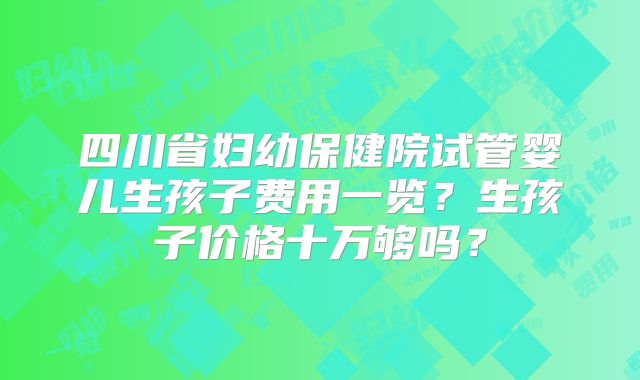 四川省妇幼保健院试管婴儿生孩子费用一览？生孩子价格十万够吗？