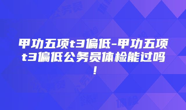 甲功五项t3偏低-甲功五项t3偏低公务员体检能过吗!