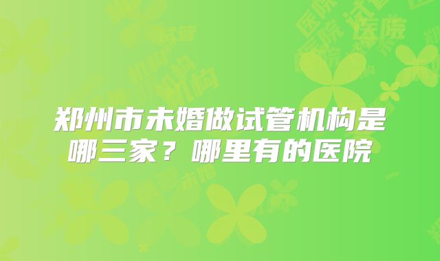 郑州市未婚做试管机构是哪三家？哪里有的医院