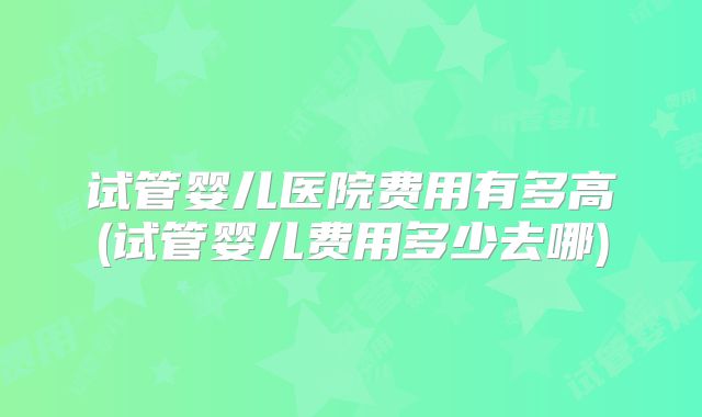 试管婴儿医院费用有多高(试管婴儿费用多少去哪)