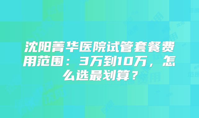 沈阳菁华医院试管套餐费用范围:3万到10万,怎么选最划算?