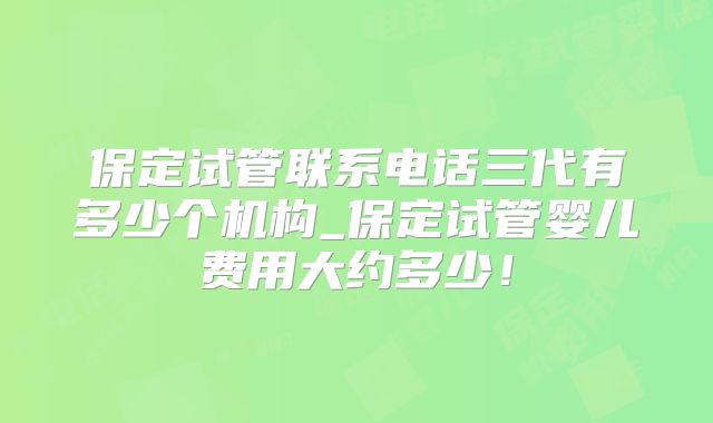 保定试管联系电话三代有多少个机构_保定试管婴儿费用大约多少！