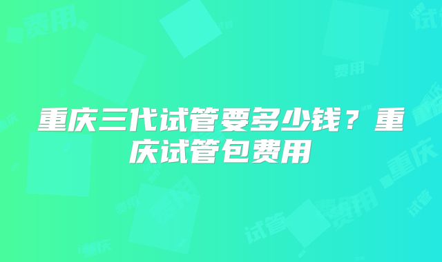 重庆三代试管要多少钱？重庆试管包费用