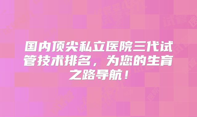 国内顶尖私立医院三代试管技术排名，为您的生育之路导航！