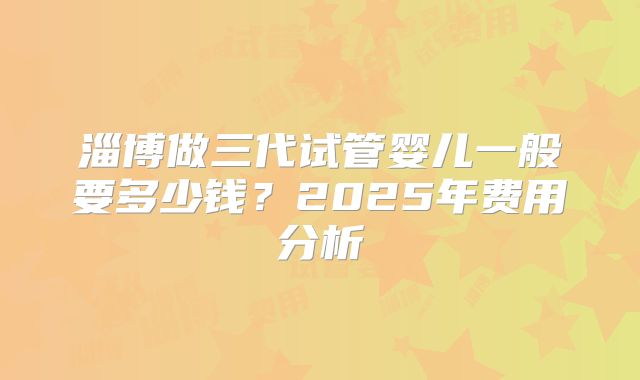 淄博做三代试管婴儿一般要多少钱？2025年费用分析