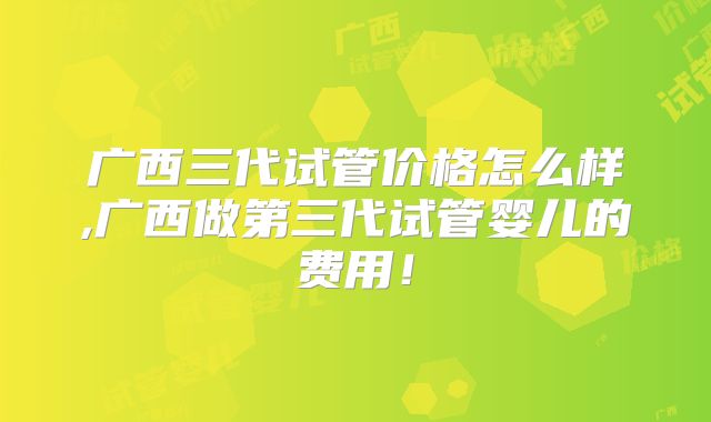 广西三代试管价格怎么样,广西做第三代试管婴儿的费用！