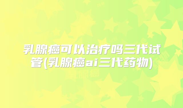 乳腺癌可以治疗吗三代试管(乳腺癌ai三代药物)