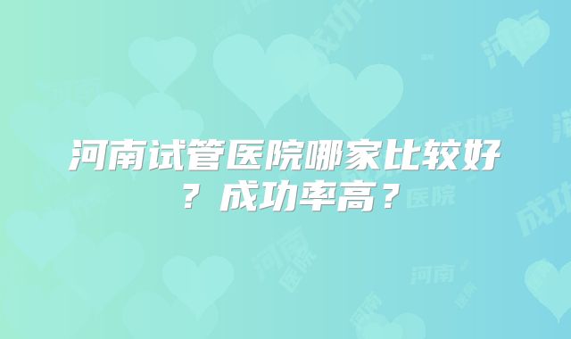 河南试管医院哪家比较好？成功率高？