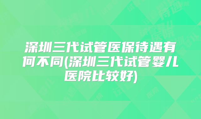 深圳三代试管医保待遇有何不同(深圳三代试管婴儿医院比较好)