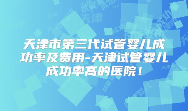 天津市第三代试管婴儿成功率及费用-天津试管婴儿成功率高的医院！