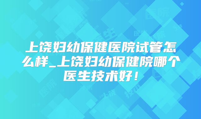 上饶妇幼保健医院试管怎么样_上饶妇幼保健院哪个医生技术好！