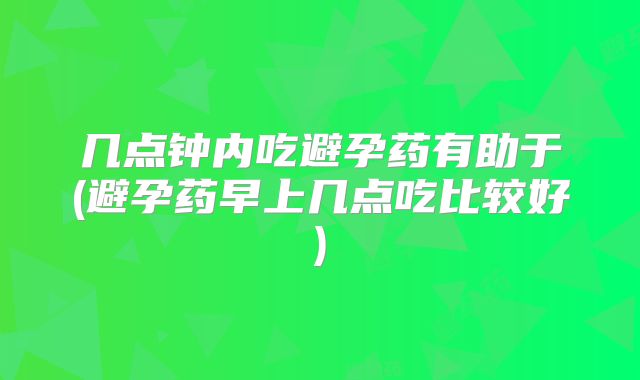 几点钟内吃避孕药有助于(避孕药早上几点吃比较好)