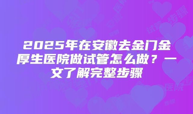2025年在安徽去金门金厚生医院做试管怎么做?一文了解完整步骤