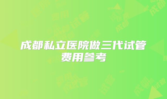 成都私立医院做三代试管费用参考