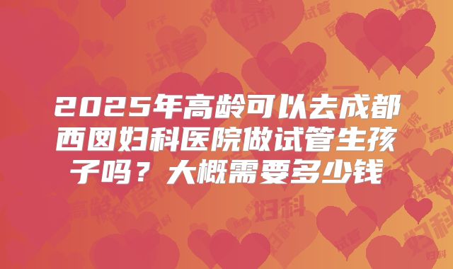 2025年高龄可以去成都西囡妇科医院做试管生孩子吗？大概需要多少钱