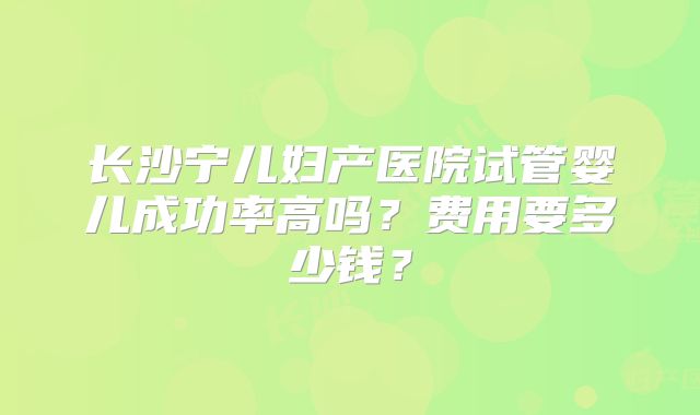 长沙宁儿妇产医院试管婴儿成功率高吗？费用要多少钱？