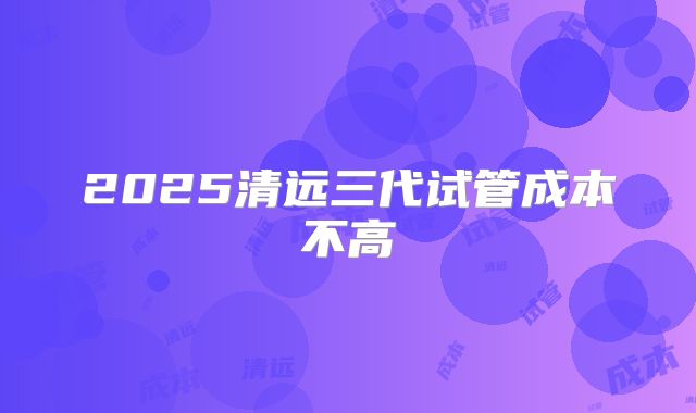 2025清远三代试管成本不高