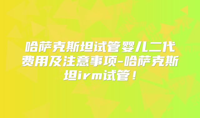 哈萨克斯坦试管婴儿二代费用及注意事项-哈萨克斯坦irm试管！
