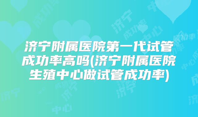 济宁附属医院第一代试管成功率高吗(济宁附属医院生殖中心做试管成功率)