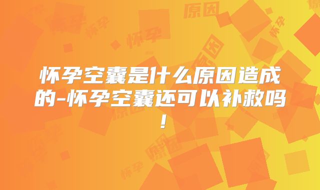 怀孕空囊是什么原因造成的-怀孕空囊还可以补救吗！