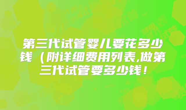 第三代试管婴儿要花多少钱（附详细费用列表,做第三代试管要多少钱！