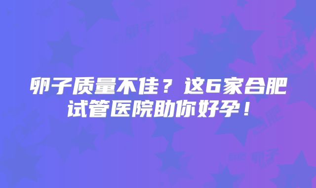 卵子质量不佳？这6家合肥试管医院助你好孕！
