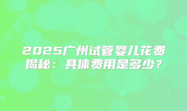 2025广州试管婴儿花费揭秘：具体费用是多少？