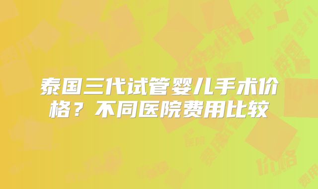 泰国三代试管婴儿手术价格?不同医院费用比较