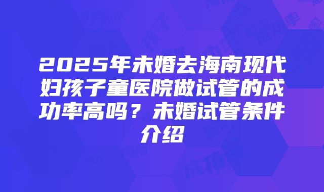 2025年未婚去海南现代妇孩子童医院做试管的成功率高吗？未婚试管条件介绍