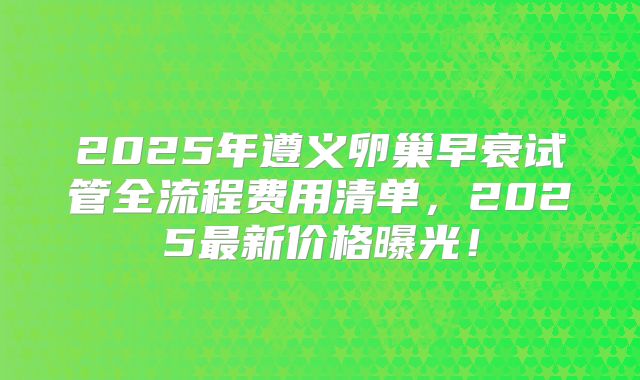 2025年遵义卵巢早衰试管全流程费用清单，2025最新价格曝光！