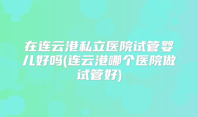 在连云港私立医院试管婴儿好吗(连云港哪个医院做试管好)