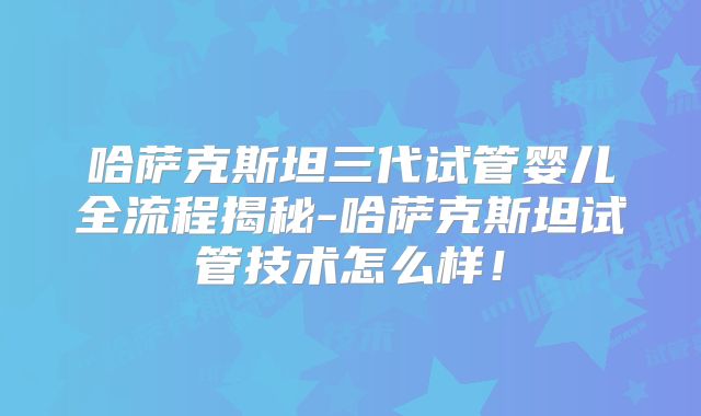 哈萨克斯坦三代试管婴儿全流程揭秘-哈萨克斯坦试管技术怎么样！