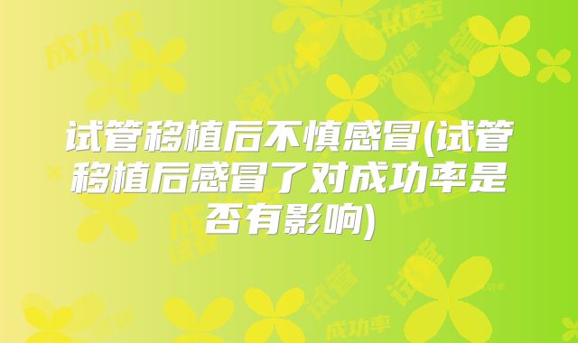 试管移植后不慎感冒(试管移植后感冒了对成功率是否有影响)