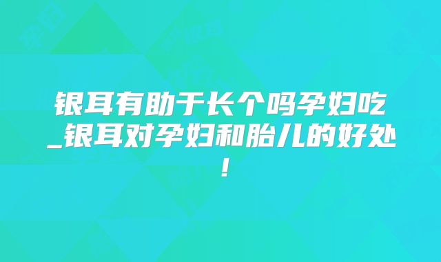 银耳有助于长个吗孕妇吃_银耳对孕妇和胎儿的好处!