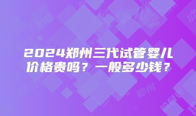2024郑州三代试管婴儿价格贵吗？一般多少钱？