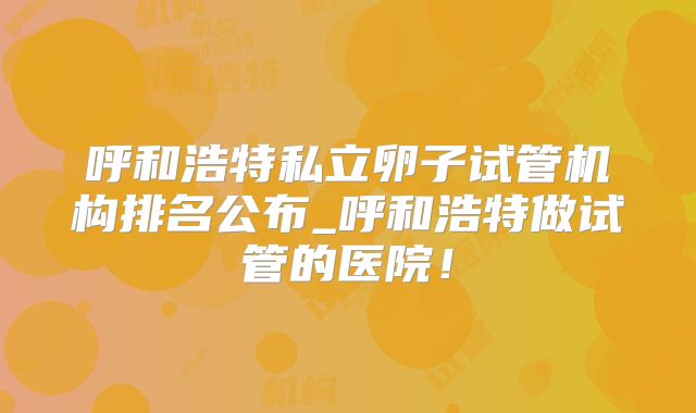 呼和浩特私立卵子试管机构排名公布_呼和浩特做试管的医院!